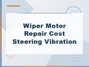 Wiper Motor Repair Cost and Steering Vibration Fixes Explained
