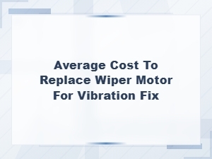 Average Cost to Replace Wiper Motor for Vibration Fix – Full Guide